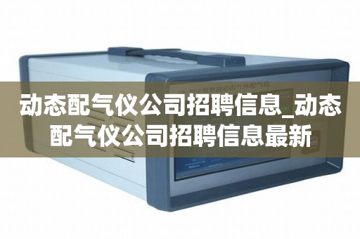 动态配气仪公司招聘信息_动态配气仪公司招聘信息最新